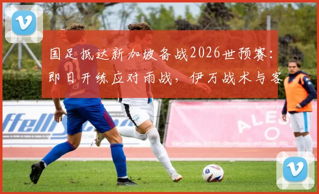国足抵达新加坡备战2026世预赛:即日开练应对雨战,伊万战术与客场场地全解析