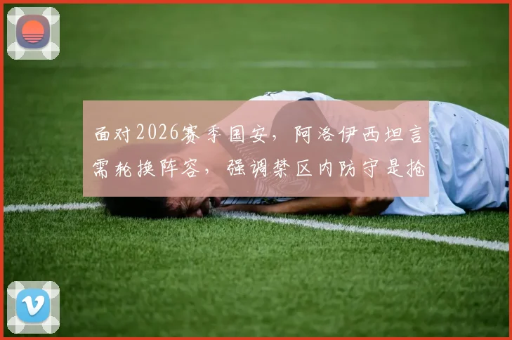 面对2026赛季国安，阿洛伊西坦言需轮换阵容，强调禁区内防守是抢分关键所在