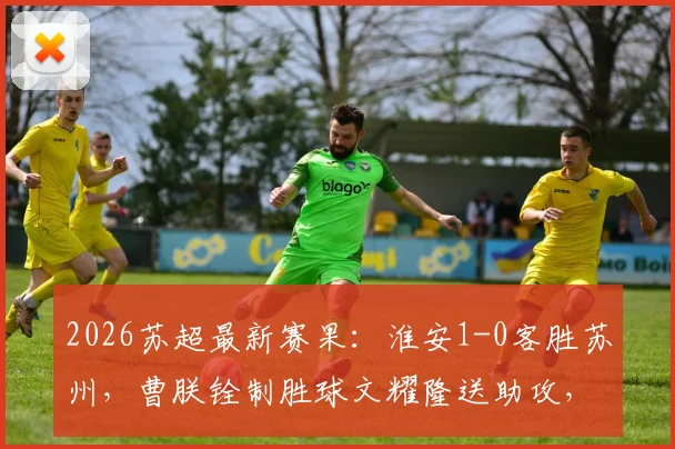 2026苏超最新赛果：淮安1-0客胜苏州，曹朕铨制胜球文耀隆送助攻，门将李韩风屡献神扑