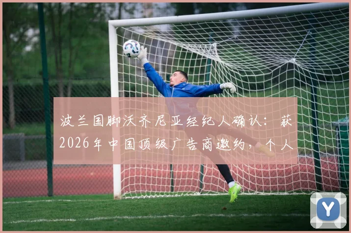 波兰国脚沃齐尼亚经纪人确认：获2026年中国顶级广告商邀约，个人中文社交媒体即将上线