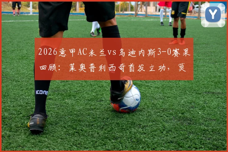 2026意甲AC米兰vs乌迪内斯3-0赛果回顾：莱奥普利西奇首发立功，莫德里奇替补出战细节解析