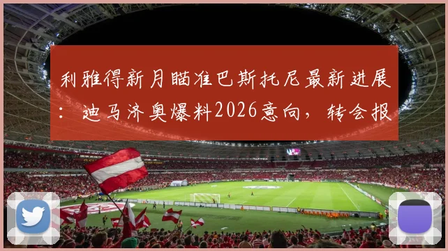 利雅得新月瞄准巴斯托尼最新进展：迪马济奥爆料2026意向，转会报价与国米后卫动态分析