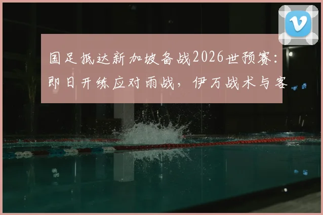 国足抵达新加坡备战2026世预赛：即日开练应对雨战，伊万战术与客场场地全解析