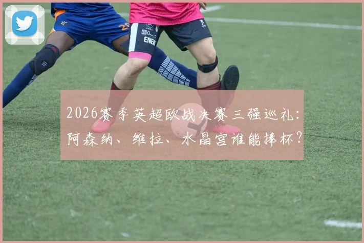 2026赛季英超欧战决赛三强巡礼：阿森纳、维拉、水晶宫谁能捧杯？附夺冠前景与对手分析