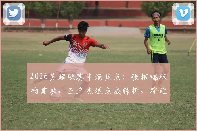 2026苏超联赛半场焦点：张桐瑞双响建功，王夕杰送点成转折，宿迁队2-0领先南京队