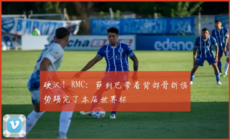 硬汉！RMC：萨利巴带着背部骨折伤势踢完了本届世界杯