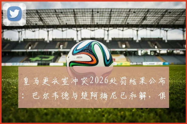 皇马更衣室冲突2026处罚结果公布：巴尔韦德与楚阿梅尼已和解，俱乐部严格按规处理细节解读
