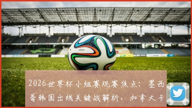2026世界杯小组赛观赛焦点：墨西哥韩国出线关键战解析，加拿大卡塔尔能否突破历史首胜