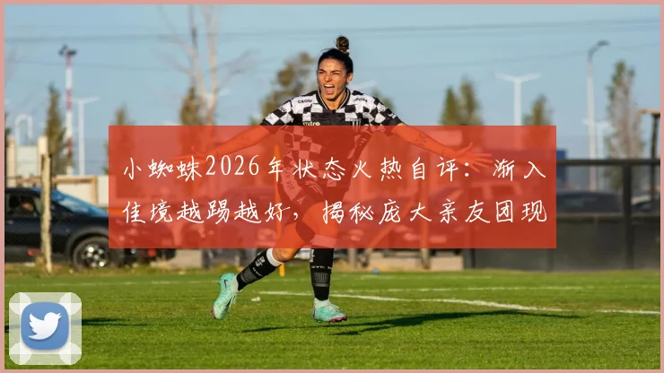 小蜘蛛2026年状态火热自评：渐入佳境越踢越好，揭秘庞大亲友团现场助威细节与背后故事