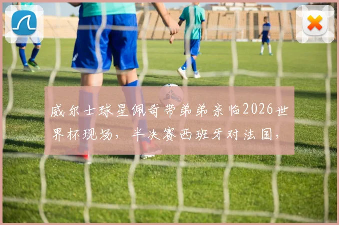 威尔士球星佩奇带弟弟亲临2026世界杯现场，半决赛西班牙对法国，飞翼新星观战引关注