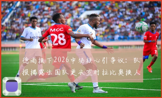 德尚换下2026中场核心引争议：队报揭露法国队更衣室对拉比奥换人调整集体不满