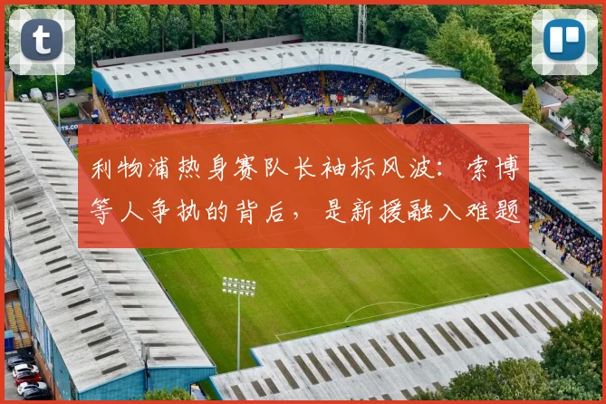 利物浦热身赛队长袖标风波：索博等人争执的背后，是新援融入难题还是队内文化考验？