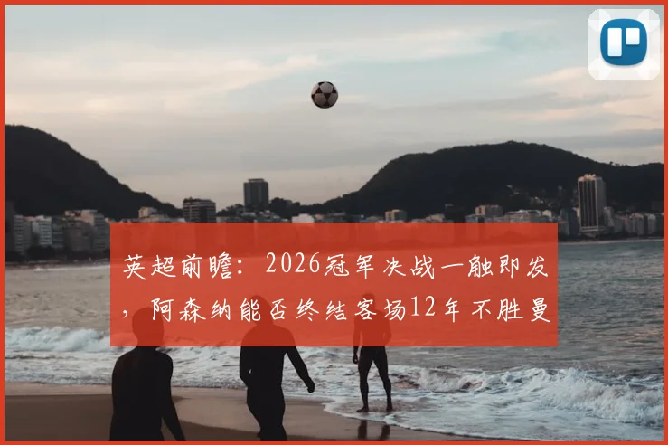 英超前瞻：2026冠军决战一触即发，阿森纳能否终结客场12年不胜曼城魔咒？