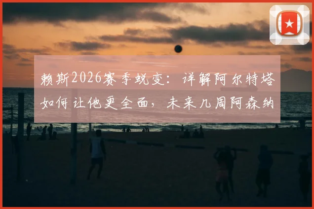赖斯2026赛季蜕变:详解阿尔特塔如何让他更全面,未来几周阿森纳争冠的三大关键要素