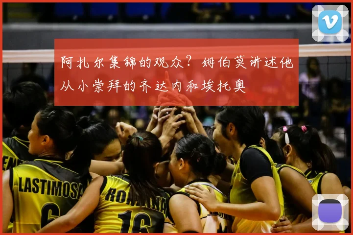 阿扎尔集锦的观众？姆伯莫讲述他从小崇拜的齐达内和埃托奥
