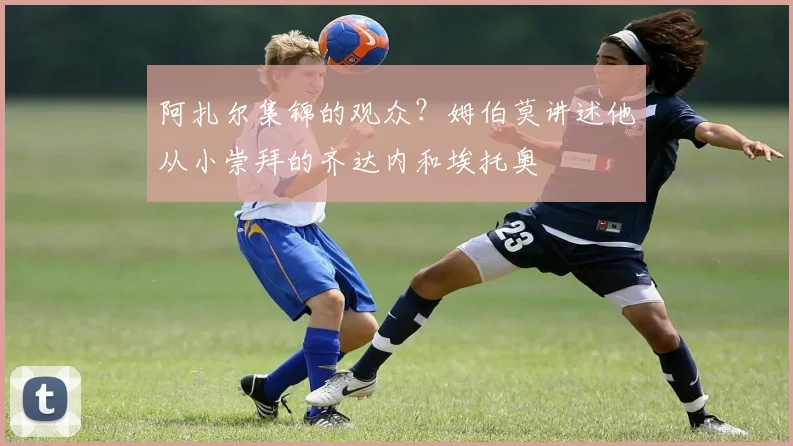 阿扎尔集锦的观众?姆伯莫讲述他从小崇拜的齐达内和埃托奥