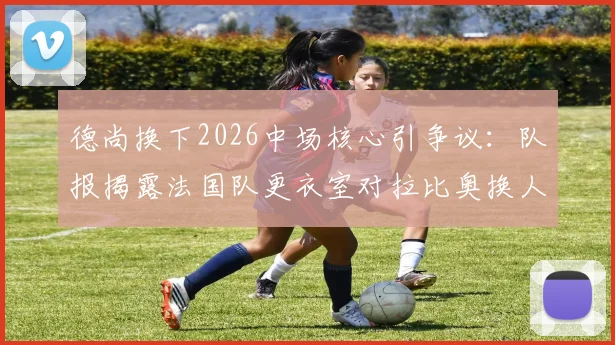 德尚换下2026中场核心引争议：队报揭露法国队更衣室对拉比奥换人调整集体不满
