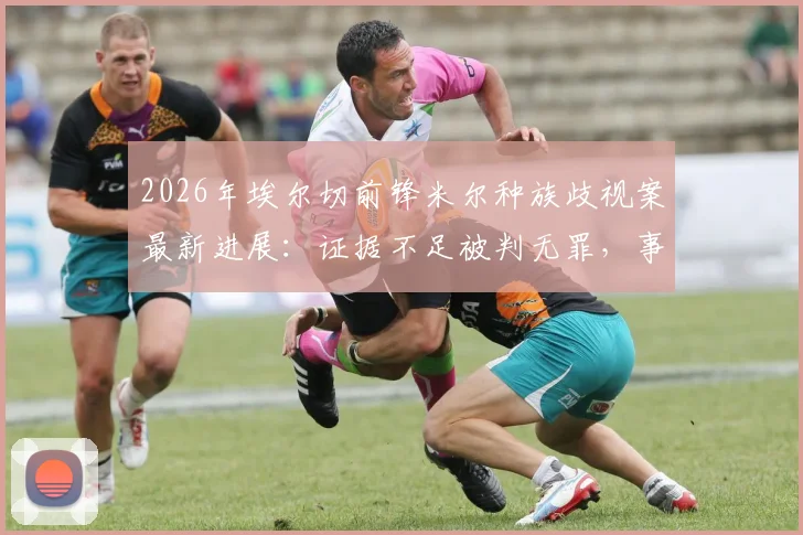 2026年埃尔切前锋米尔种族歧视案最新进展：证据不足被判无罪，事件全过程梳理