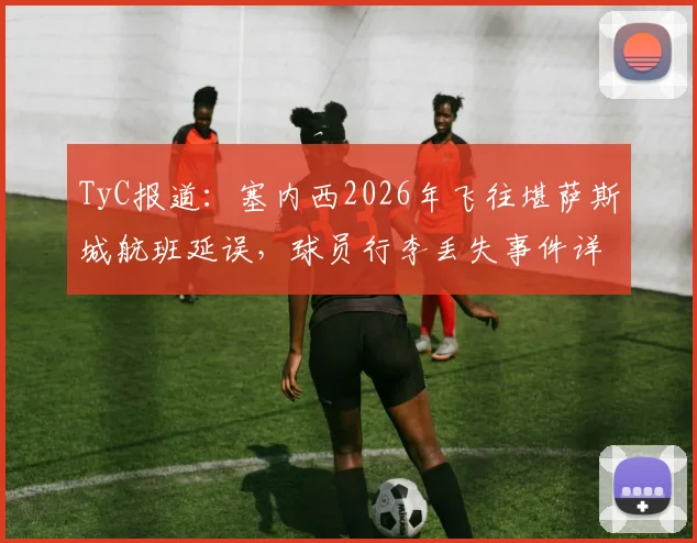 TyC报道：塞内西2026年飞往堪萨斯城航班延误，球员行李丢失事件详情与后续处理指南