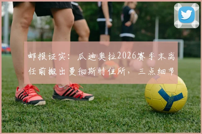 邮报证实：瓜迪奥拉2026赛季末离任前搬出曼彻斯特住所，三点细节揭示告别时刻