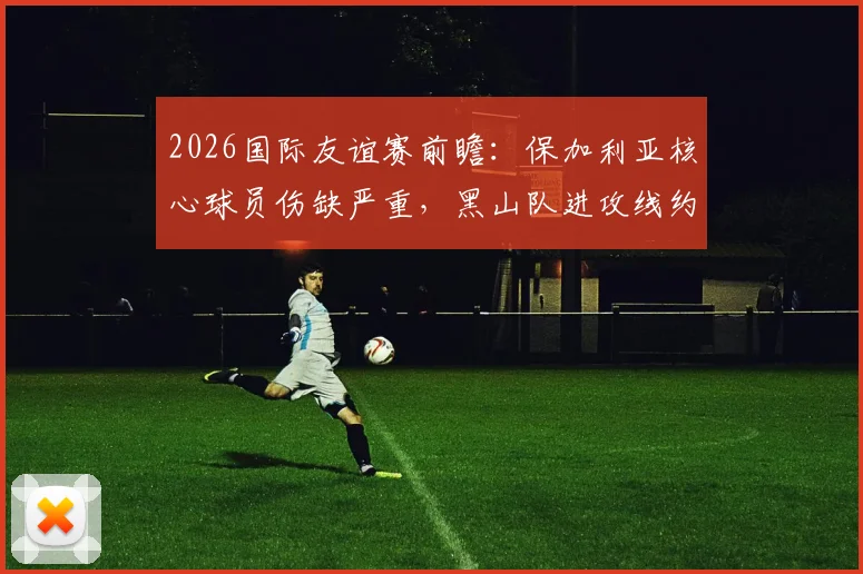 2026国际友谊赛前瞻：保加利亚核心球员伤缺严重，黑山队进攻线约维蒂奇同样缺席，两队实力对比分析