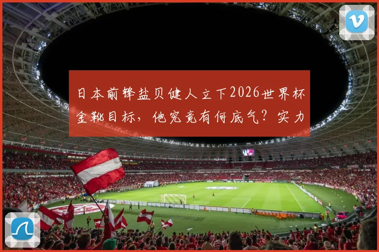 日本前锋盐贝健人立下2026世界杯金靴目标，他究竟有何底气？实力与数据分析全解读