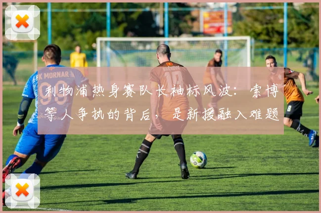 利物浦热身赛队长袖标风波：索博等人争执的背后，是新援融入难题还是队内文化考验？