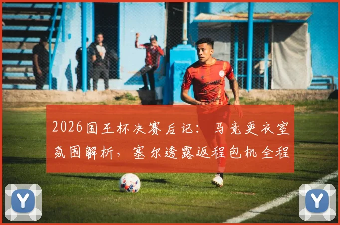 2026国王杯决赛后记：马竞更衣室氛围解析，塞尔透露返程包机全程死寂无声