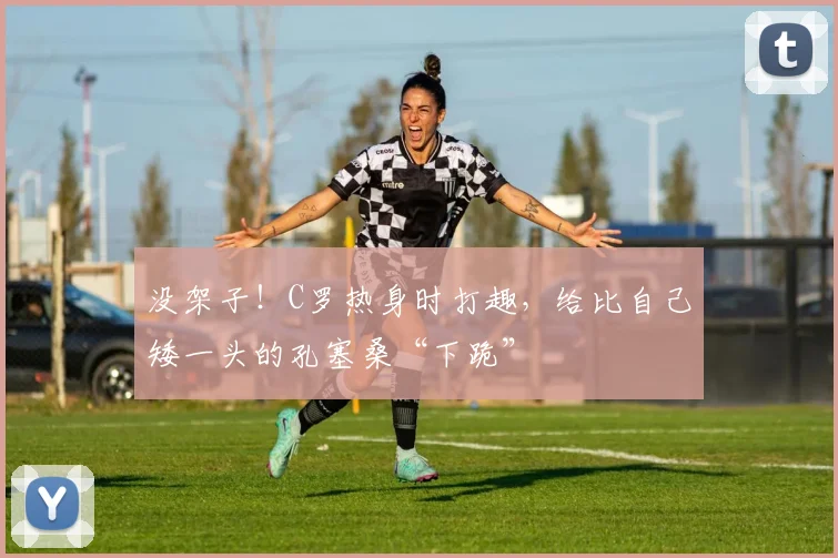 没架子！C罗热身时打趣，给比自己矮一头的孔塞桑“下跪”