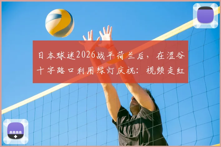 日本球迷2026战平荷兰后，在涩谷十字路口利用绿灯庆祝：视频走红的背后，是独特的足球文化与纪律性体现