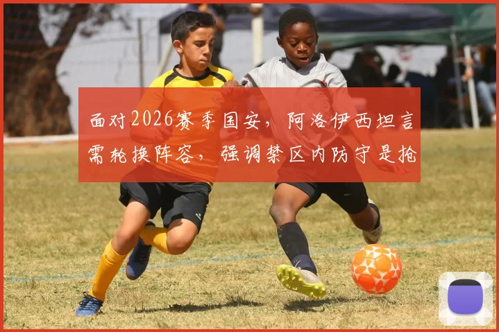 面对2026赛季国安，阿洛伊西坦言需轮换阵容，强调禁区内防守是抢分关键所在