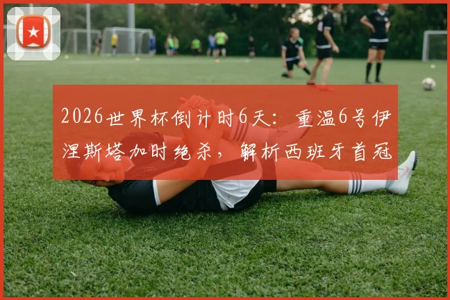 2026世界杯倒计时6天：重温6号伊涅斯塔加时绝杀，解析西班牙首冠历程与未来展望