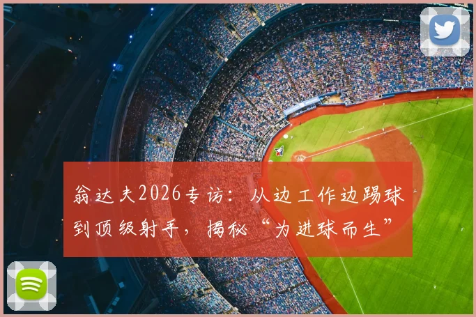 翁达夫2026专访：从边工作边踢球到顶级射手，揭秘“为进球而生”的逆袭心路与训练秘诀