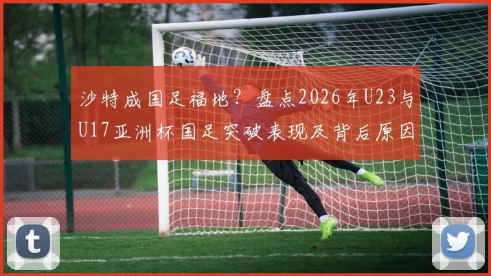 沙特成国足福地？盘点2026年U23与U17亚洲杯国足突破表现及背后原因