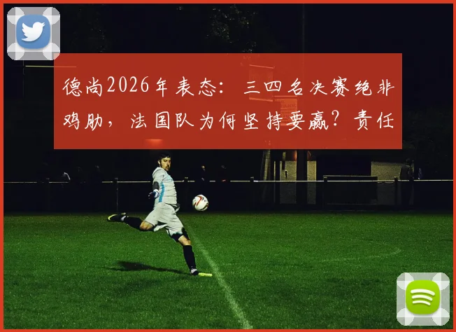 德尚2026年表态:三四名决赛绝非鸡肋,法国队为何坚持要赢?责任与荣誉并重,深度解读主帅观点