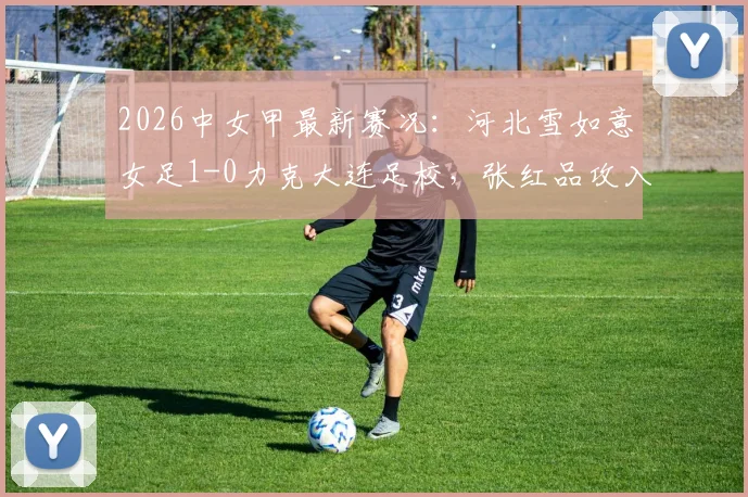 2026中女甲最新赛况:河北雪如意女足1-0力克大连足校,张红品攻入全场唯一进球,附本轮积分榜排名变动分析