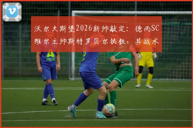沃尔夫斯堡2026新帅敲定：德丙SC维尔主帅斯特罗贝尔执教，其战术风格与执教水平解析，为何选择德丙教练？