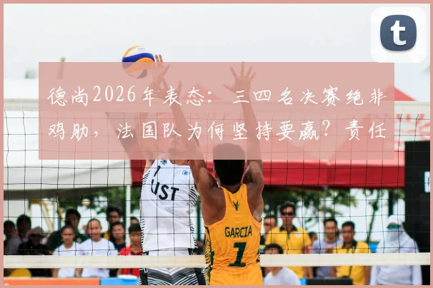 德尚2026年表态:三四名决赛绝非鸡肋,法国队为何坚持要赢?责任与荣誉并重,深度解读主帅观点