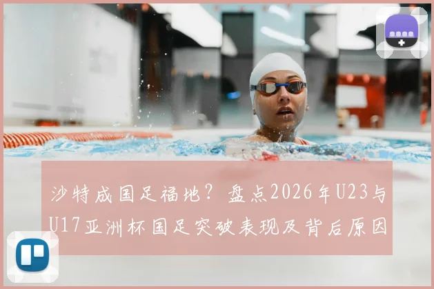 沙特成国足福地？盘点2026年U23与U17亚洲杯国足突破表现及背后原因