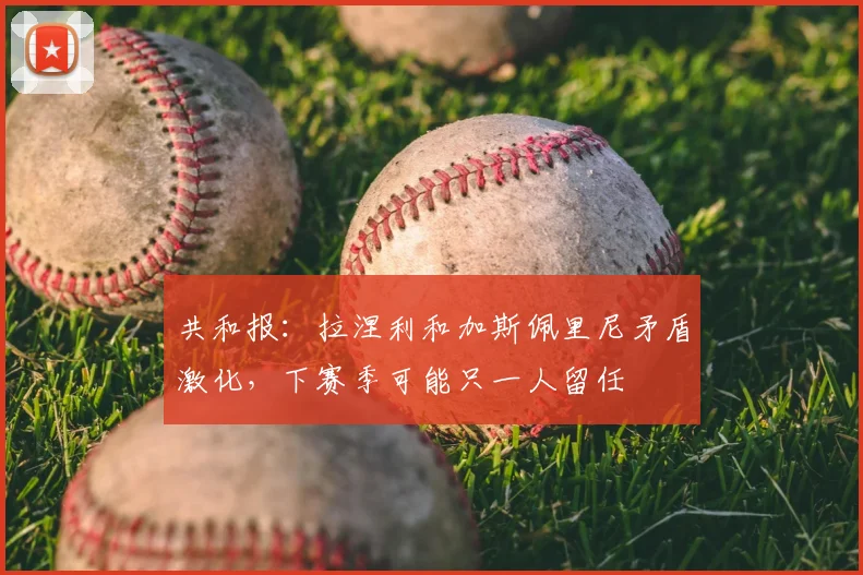 共和报:拉涅利和加斯佩里尼矛盾激化,下赛季可能只一人留任