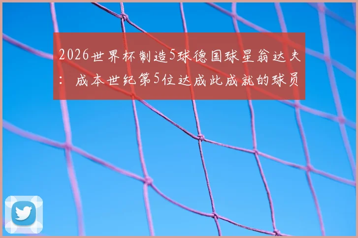 2026世界杯制造5球德国球星翁达夫：成本世纪第5位达成此成就的球员，附详细进球助攻数据及德国队历史名单