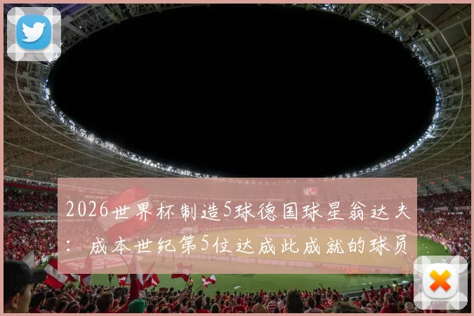 2026世界杯制造5球德国球星翁达夫：成本世纪第5位达成此成就的球员，附详细进球助攻数据及德国队历史名单