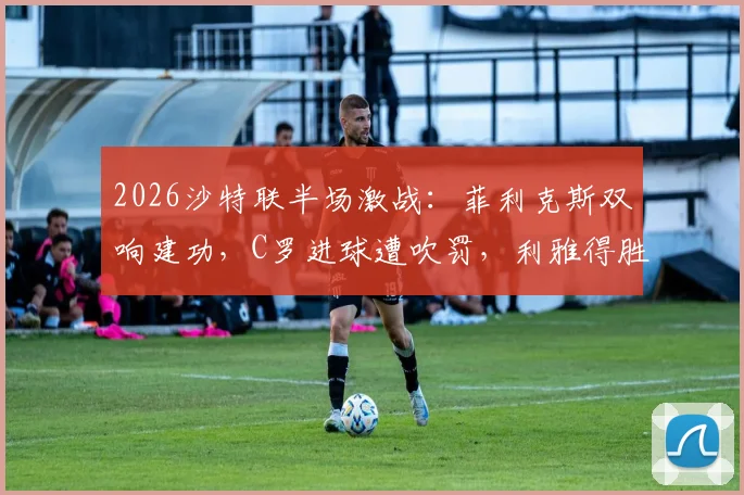 2026沙特联半场激战：菲利克斯双响建功，C罗进球遭吹罚，利雅得胜利2-1力克卡利杰
