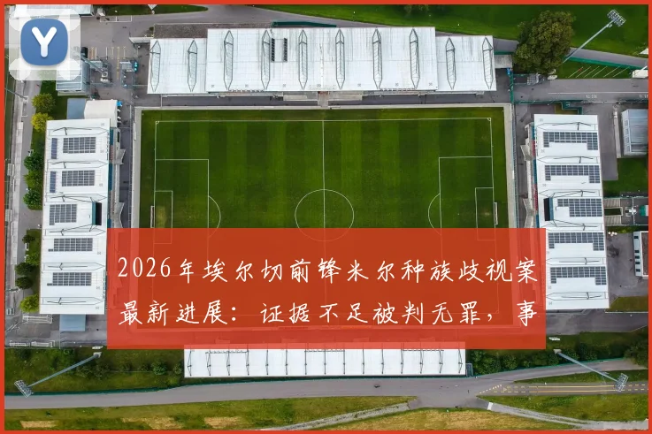 2026年埃尔切前锋米尔种族歧视案最新进展:证据不足被判无罪,事件全过程梳理