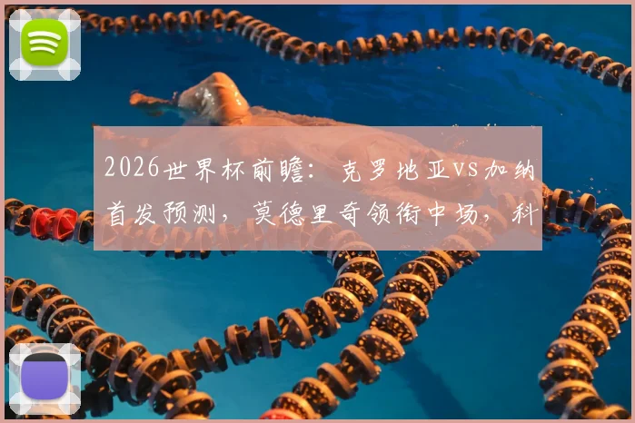2026世界杯前瞻：克罗地亚vs加纳首发预测，莫德里奇领衔中场，科瓦契奇与帕尔特伊搭档解析