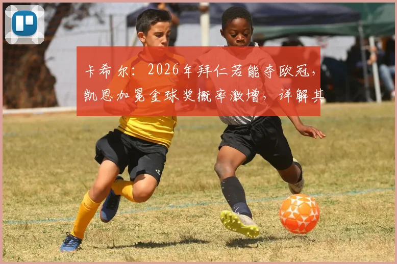 卡希尔：2026年拜仁若能夺欧冠，凯恩加冕金球奖概率激增，详解其含金量与评选风向