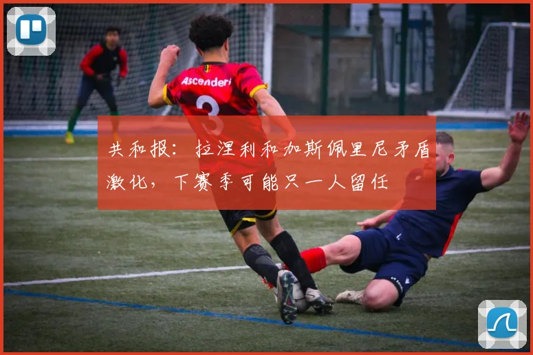 共和报：拉涅利和加斯佩里尼矛盾激化，下赛季可能只一人留任