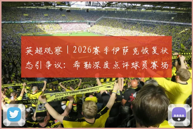 英超观察｜2026赛季伊萨克恢复状态引争议：希勒深度点评球员赛场融入问题分析