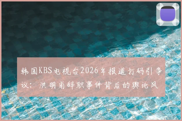 韩国KBS电视台2026年报道打码引争议：洪明甫辞职事件背后的舆论风暴