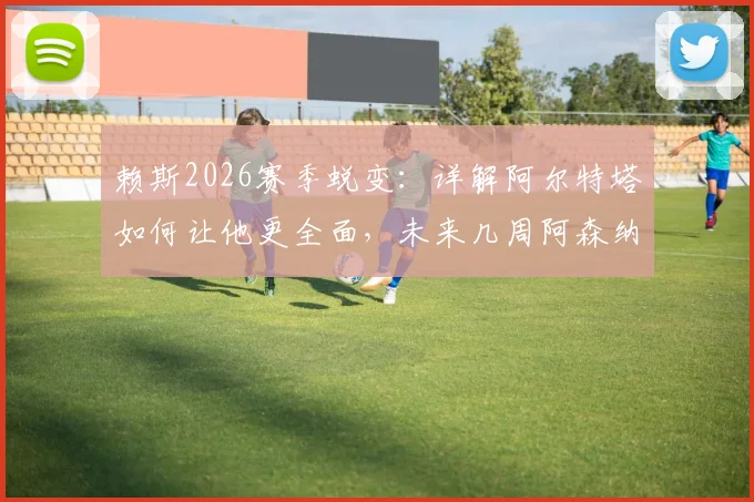 赖斯2026赛季蜕变：详解阿尔特塔如何让他更全面，未来几周阿森纳争冠的三大关键要素